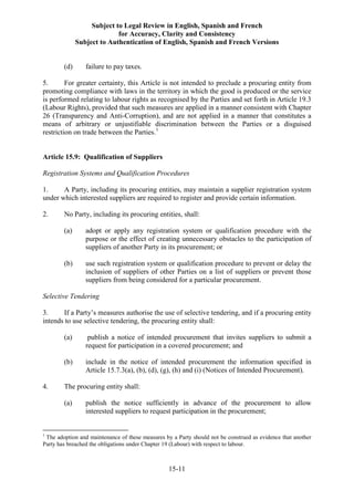 Subject to Legal Review in English, Spanish and French
for Accuracy, Clarity and Consistency
Subject to Authentication of English, Spanish and French Versions
15-11
(d) failure to pay taxes.
5. For greater certainty, this Article is not intended to preclude a procuring entity from
promoting compliance with laws in the territory in which the good is produced or the service
is performed relating to labour rights as recognised by the Parties and set forth in Article 19.3
(Labour Rights), provided that such measures are applied in a manner consistent with Chapter
26 (Transparency and Anti-Corruption), and are not applied in a manner that constitutes a
means of arbitrary or unjustifiable discrimination between the Parties or a disguised
restriction on trade between the Parties.1
Article 15.9: Qualification of Suppliers
Registration Systems and Qualification Procedures
1. A Party, including its procuring entities, may maintain a supplier registration system
under which interested suppliers are required to register and provide certain information.
2. No Party, including its procuring entities, shall:
(a) adopt or apply any registration system or qualification procedure with the
purpose or the effect of creating unnecessary obstacles to the participation of
suppliers of another Party in its procurement; or
(b) use such registration system or qualification procedure to prevent or delay the
inclusion of suppliers of other Parties on a list of suppliers or prevent those
suppliers from being considered for a particular procurement.
Selective Tendering
3. If a Party’s measures authorise the use of selective tendering, and if a procuring entity
intends to use selective tendering, the procuring entity shall:
(a) publish a notice of intended procurement that invites suppliers to submit a
request for participation in a covered procurement; and
(b) include in the notice of intended procurement the information specified in
Article 15.7.3(a), (b), (d), (g), (h) and (i) (Notices of Intended Procurement).
4. The procuring entity shall:
(a) publish the notice sufficiently in advance of the procurement to allow
interested suppliers to request participation in the procurement;
1
The adoption and maintenance of these measures by a Party should not be construed as evidence that another
Party has breached the obligations under Chapter 19 (Labour) with respect to labour.
 