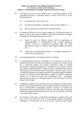 Subject to Legal Review in English, Spanish and French
for Accuracy, Clarity and Consistency
Subject to Authentication of English, Spanish and French Versions
15-14
(b) if the good or service can be supplied only by a particular supplier and no
reasonable alternative or substitute good or service exists for any of the
following reasons:
(i) the requirement is for a work of art;
(ii) the protection of patents, copyrights or other exclusive rights; or
(iii) due to an absence of competition for technical reasons;
(c) for additional deliveries by the original supplier or its authorised agents, of
goods or services that were not included in the initial procurement if a change
of supplier for such additional goods or services:
(i) cannot be made for technical reasons such as requirements of
interchangeability or interoperability with existing equipment,
software, services or installations procured under the initial
procurement, or due to conditions under original supplier warranties;
and
(ii) would cause significant inconvenience or substantial duplication of
costs for the procuring entity;
(d) for a good purchased on a commodity market or exchange;
(e) if a procuring entity procures a prototype or a first good or service that is
intended for limited trial or that is developed at its request in the course of, and
for, a particular contract for research, experiment, study or original
development. Original development of a prototype or a first good or service
may include limited production or supply in order to incorporate the results of
field testing and to demonstrate that the prototype or the first good or service
is suitable for production or supply in quantity to acceptable quality standards,
but does not include quantity production or supply to establish commercial
viability or to recover research and development costs. Subsequent
procurements of these newly developed goods or services, however, shall be
subject to this Chapter;
(f) if additional construction services that were not included in the initial contract
but that were within the objectives of the original tender documentation have,
due to unforeseeable circumstances, become necessary to complete the
construction services described therein. However, the total value of contracts
awarded for additional construction services may not exceed 50 per cent of the
value of the initial contract;
(g) for purchases made under exceptionally advantageous conditions that only
arise in the very short term, such as from unusual disposals, liquidation,
bankruptcy or receivership, but not for routine purchases from regular
 