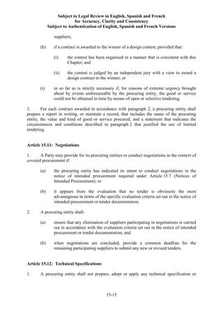 Subject to Legal Review in English, Spanish and French
for Accuracy, Clarity and Consistency
Subject to Authentication of English, Spanish and French Versions
15-15
suppliers;
(h) if a contract is awarded to the winner of a design contest, provided that:
(i) the contest has been organised in a manner that is consistent with this
Chapter; and
(ii) the contest is judged by an independent jury with a view to award a
design contract to the winner; or
(i) in so far as is strictly necessary if, for reasons of extreme urgency brought
about by events unforeseeable by the procuring entity, the good or service
could not be obtained in time by means of open or selective tendering.
3. For each contract awarded in accordance with paragraph 2, a procuring entity shall
prepare a report in writing, or maintain a record, that includes the name of the procuring
entity, the value and kind of good or service procured, and a statement that indicates the
circumstances and conditions described in paragraph 2 that justified the use of limited
tendering.
Article 15.11: Negotiations
1. A Party may provide for its procuring entities to conduct negotiations in the context of
covered procurement if:
(a) the procuring entity has indicated its intent to conduct negotiations in the
notice of intended procurement required under Article 15.7 (Notices of
Intended Procurement); or
(b) it appears from the evaluation that no tender is obviously the most
advantageous in terms of the specific evaluation criteria set out in the notice of
intended procurement or tender documentation.
2. A procuring entity shall:
(a) ensure that any elimination of suppliers participating in negotiations is carried
out in accordance with the evaluation criteria set out in the notice of intended
procurement or tender documentation; and
(b) when negotiations are concluded, provide a common deadline for the
remaining participating suppliers to submit any new or revised tenders.
Article 15.12: Technical Specifications
1. A procuring entity shall not prepare, adopt or apply any technical specification or
 
