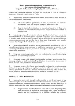 Subject to Legal Review in English, Spanish and French
for Accuracy, Clarity and Consistency
Subject to Authentication of English, Spanish and French Versions
15-16
prescribe any conformity assessment procedure with the purpose or effect of creating an
unnecessary obstacle to trade between the Parties.
2. In prescribing the technical specifications for the good or service being procured, a
procuring entity shall, if appropriate:
(a) set out the technical specifications in terms of performance and functional
requirements, rather than design or descriptive characteristics; and
(b) base the technical specifications on international standards, if these exist;
otherwise, on national technical regulations, recognised national standards or
building codes.
3. A procuring entity shall not prescribe technical specifications that require or refer to a
particular trademark or trade name, patent, copyright, design, type, specific origin, producer
or supplier, unless there is no other sufficiently precise or intelligible way of describing the
procurement requirements and provided that, in these cases, the procuring entity includes
words such as “or equivalent” in the tender documentation.
4. A procuring entity shall not seek or accept, in a manner that would have the effect of
precluding competition, advice that may be used in the preparation or adoption of any
technical specification for a specific procurement from a person that may have a commercial
interest in the procurement.
5. For greater certainty, a procuring entity may conduct market research in developing
specifications for a particular procurement.
6. For greater certainty, this Article is not intended to preclude a procuring entity from
preparing, adopting or applying technical specifications to promote the conservation of
natural resources or the protection of the environment.
7. For greater certainty, this Chapter is not intended to preclude a Party, or its procuring
entities, from preparing, adopting or applying technical specifications required to protect
sensitive government information, including specifications that may affect or limit the
storage, hosting or processing of such information outside the territory of the Party.
Article 15.13: Tender Documentation
1. A procuring entity shall promptly make available or provide on request to any
interested supplier tender documentation that includes all information necessary to permit the
supplier to prepare and submit a responsive tender. Unless already provided in the notice of
intended procurement, that tender documentation shall include a complete description of:
(a) the procurement, including the nature, scope and, if known, the quantity of the
good or service to be procured or, if the quantity is not known, the estimated
quantity and any requirements to be fulfilled, including any technical
 