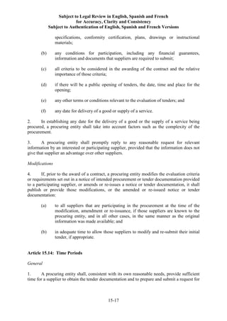 Subject to Legal Review in English, Spanish and French
for Accuracy, Clarity and Consistency
Subject to Authentication of English, Spanish and French Versions
15-17
specifications, conformity certification, plans, drawings or instructional
materials;
(b) any conditions for participation, including any financial guarantees,
information and documents that suppliers are required to submit;
(c) all criteria to be considered in the awarding of the contract and the relative
importance of those criteria;
(d) if there will be a public opening of tenders, the date, time and place for the
opening;
(e) any other terms or conditions relevant to the evaluation of tenders; and
(f) any date for delivery of a good or supply of a service.
2. In establishing any date for the delivery of a good or the supply of a service being
procured, a procuring entity shall take into account factors such as the complexity of the
procurement.
3. A procuring entity shall promptly reply to any reasonable request for relevant
information by an interested or participating supplier, provided that the information does not
give that supplier an advantage over other suppliers.
Modifications
4. If, prior to the award of a contract, a procuring entity modifies the evaluation criteria
or requirements set out in a notice of intended procurement or tender documentation provided
to a participating supplier, or amends or re-issues a notice or tender documentation, it shall
publish or provide those modifications, or the amended or re-issued notice or tender
documentation:
(a) to all suppliers that are participating in the procurement at the time of the
modification, amendment or re-issuance, if those suppliers are known to the
procuring entity, and in all other cases, in the same manner as the original
information was made available; and
(b) in adequate time to allow those suppliers to modify and re-submit their initial
tender, if appropriate.
Article 15.14: Time Periods
General
1. A procuring entity shall, consistent with its own reasonable needs, provide sufficient
time for a supplier to obtain the tender documentation and to prepare and submit a request for
 