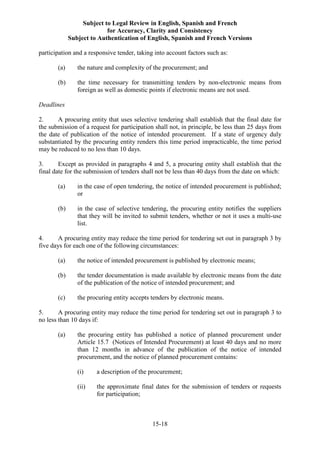 Subject to Legal Review in English, Spanish and French
for Accuracy, Clarity and Consistency
Subject to Authentication of English, Spanish and French Versions
15-18
participation and a responsive tender, taking into account factors such as:
(a) the nature and complexity of the procurement; and
(b) the time necessary for transmitting tenders by non-electronic means from
foreign as well as domestic points if electronic means are not used.
Deadlines
2. A procuring entity that uses selective tendering shall establish that the final date for
the submission of a request for participation shall not, in principle, be less than 25 days from
the date of publication of the notice of intended procurement. If a state of urgency duly
substantiated by the procuring entity renders this time period impracticable, the time period
may be reduced to no less than 10 days.
3. Except as provided in paragraphs 4 and 5, a procuring entity shall establish that the
final date for the submission of tenders shall not be less than 40 days from the date on which:
(a) in the case of open tendering, the notice of intended procurement is published;
or
(b) in the case of selective tendering, the procuring entity notifies the suppliers
that they will be invited to submit tenders, whether or not it uses a multi-use
list.
4. A procuring entity may reduce the time period for tendering set out in paragraph 3 by
five days for each one of the following circumstances:
(a) the notice of intended procurement is published by electronic means;
(b) the tender documentation is made available by electronic means from the date
of the publication of the notice of intended procurement; and
(c) the procuring entity accepts tenders by electronic means.
5. A procuring entity may reduce the time period for tendering set out in paragraph 3 to
no less than 10 days if:
(a) the procuring entity has published a notice of planned procurement under
Article 15.7 (Notices of Intended Procurement) at least 40 days and no more
than 12 months in advance of the publication of the notice of intended
procurement, and the notice of planned procurement contains:
(i) a description of the procurement;
(ii) the approximate final dates for the submission of tenders or requests
for participation;
 