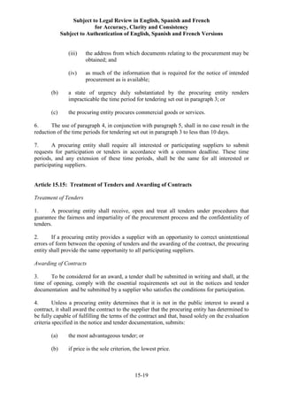 Subject to Legal Review in English, Spanish and French
for Accuracy, Clarity and Consistency
Subject to Authentication of English, Spanish and French Versions
15-19
(iii) the address from which documents relating to the procurement may be
obtained; and
(iv) as much of the information that is required for the notice of intended
procurement as is available;
(b) a state of urgency duly substantiated by the procuring entity renders
impracticable the time period for tendering set out in paragraph 3; or
(c) the procuring entity procures commercial goods or services.
6. The use of paragraph 4, in conjunction with paragraph 5, shall in no case result in the
reduction of the time periods for tendering set out in paragraph 3 to less than 10 days.
7. A procuring entity shall require all interested or participating suppliers to submit
requests for participation or tenders in accordance with a common deadline. These time
periods, and any extension of these time periods, shall be the same for all interested or
participating suppliers.
Article 15.15: Treatment of Tenders and Awarding of Contracts
Treatment of Tenders
1. A procuring entity shall receive, open and treat all tenders under procedures that
guarantee the fairness and impartiality of the procurement process and the confidentiality of
tenders.
2. If a procuring entity provides a supplier with an opportunity to correct unintentional
errors of form between the opening of tenders and the awarding of the contract, the procuring
entity shall provide the same opportunity to all participating suppliers.
Awarding of Contracts
3. To be considered for an award, a tender shall be submitted in writing and shall, at the
time of opening, comply with the essential requirements set out in the notices and tender
documentation and be submitted by a supplier who satisfies the conditions for participation.
4. Unless a procuring entity determines that it is not in the public interest to award a
contract, it shall award the contract to the supplier that the procuring entity has determined to
be fully capable of fulfilling the terms of the contract and that, based solely on the evaluation
criteria specified in the notice and tender documentation, submits:
(a) the most advantageous tender; or
(b) if price is the sole criterion, the lowest price.
 