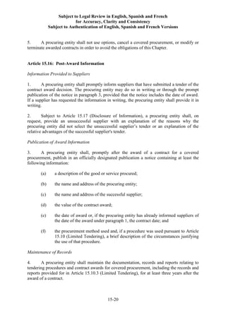 Subject to Legal Review in English, Spanish and French
for Accuracy, Clarity and Consistency
Subject to Authentication of English, Spanish and French Versions
15-20
5. A procuring entity shall not use options, cancel a covered procurement, or modify or
terminate awarded contracts in order to avoid the obligations of this Chapter.
Article 15.16: Post-Award Information
Information Provided to Suppliers
1. A procuring entity shall promptly inform suppliers that have submitted a tender of the
contract award decision. The procuring entity may do so in writing or through the prompt
publication of the notice in paragraph 3, provided that the notice includes the date of award.
If a supplier has requested the information in writing, the procuring entity shall provide it in
writing.
2. Subject to Article 15.17 (Disclosure of Information), a procuring entity shall, on
request, provide an unsuccessful supplier with an explanation of the reasons why the
procuring entity did not select the unsuccessful supplier’s tender or an explanation of the
relative advantages of the successful supplier's tender.
Publication of Award Information
3. A procuring entity shall, promptly after the award of a contract for a covered
procurement, publish in an officially designated publication a notice containing at least the
following information:
(a) a description of the good or service procured;
(b) the name and address of the procuring entity;
(c) the name and address of the successful supplier;
(d) the value of the contract award;
(e) the date of award or, if the procuring entity has already informed suppliers of
the date of the award under paragraph 1, the contract date; and
(f) the procurement method used and, if a procedure was used pursuant to Article
15.10 (Limited Tendering), a brief description of the circumstances justifying
the use of that procedure.
Maintenance of Records
4. A procuring entity shall maintain the documentation, records and reports relating to
tendering procedures and contract awards for covered procurement, including the records and
reports provided for in Article 15.10.3 (Limited Tendering), for at least three years after the
award of a contract.
 