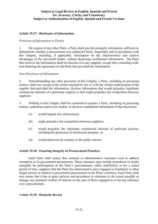 Subject to Legal Review in English, Spanish and French
for Accuracy, Clarity and Consistency
Subject to Authentication of English, Spanish and French Versions
15-21
Article 15.17: Disclosure of Information
Provision of Information to Parties
1. On request of any other Party, a Party shall provide promptly information sufficient to
demonstrate whether a procurement was conducted fairly, impartially and in accordance with
this Chapter, including, if applicable, information on the characteristics and relative
advantages of the successful tender, without disclosing confidential information. The Party
that receives the information shall not disclose it to any supplier, except after consulting with,
and obtaining the agreement of, the Party that provided the information.
Non-Disclosure of Information
2. Notwithstanding any other provision of this Chapter, a Party, including its procuring
entities, shall not, except to the extent required by law or with the written authorisation of the
supplier that provided the information, disclose information that would prejudice legitimate
commercial interests of a particular supplier or that might prejudice fair competition between
suppliers.
3. Nothing in this Chapter shall be construed to require a Party, including its procuring
entities, authorities and review bodies, to disclose confidential information if that disclosure:
(a) would impede law enforcement;
(b) might prejudice fair competition between suppliers;
(c) would prejudice the legitimate commercial interests of particular persons,
including the protection of intellectual property; or
(d) would otherwise be contrary to the public interest.
Article 15.18: Ensuring Integrity in Procurement Practices
Each Party shall ensure that criminal or administrative measures exist to address
corruption in its government procurement. These measures may include procedures to render
ineligible for participation in the Party’s procurements, either indefinitely or for a stated
period of time, suppliers that the Party has determined to have engaged in fraudulent or other
illegal actions in relation to government procurement in the Party’s territory. Each Party shall
also ensure that it has in place policies and procedures to eliminate to the extent possible or
manage any potential conflict of interest on the part of those engaged in or having influence
over a procurement.
Article 15.19: Domestic Review
 