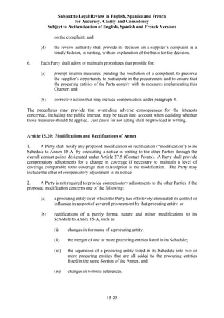 Subject to Legal Review in English, Spanish and French
for Accuracy, Clarity and Consistency
Subject to Authentication of English, Spanish and French Versions
15-23
on the complaint; and
(d) the review authority shall provide its decision on a supplier’s complaint in a
timely fashion, in writing, with an explanation of the basis for the decision.
6. Each Party shall adopt or maintain procedures that provide for:
(a) prompt interim measures, pending the resolution of a complaint, to preserve
the supplier’s opportunity to participate in the procurement and to ensure that
the procuring entities of the Party comply with its measures implementing this
Chapter; and
(b) corrective action that may include compensation under paragraph 4.
The procedures may provide that overriding adverse consequences for the interests
concerned, including the public interest, may be taken into account when deciding whether
those measures should be applied. Just cause for not acting shall be provided in writing.
Article 15.20: Modifications and Rectifications of Annex
1. A Party shall notify any proposed modification or rectification (“modification”) to its
Schedule to Annex 15-A by circulating a notice in writing to the other Parties through the
overall contact points designated under Article 27.5 (Contact Points). A Party shall provide
compensatory adjustments for a change in coverage if necessary to maintain a level of
coverage comparable tothe coverage that existedprior to the modification. The Party may
include the offer of compensatory adjustment in its notice.
2. A Party is not required to provide compensatory adjustments to the other Parties if the
proposed modification concerns one of the following:
(a) a procuring entity over which the Party has effectively eliminated its control or
influence in respect of covered procurement by that procuring entity; or
(b) rectifications of a purely formal nature and minor modifications to its
Schedule to Annex 15-A, such as:
(i) changes in the name of a procuring entity;
(ii) the merger of one or more procuring entities listed in its Schedule;
(iii) the separation of a procuring entity listed in its Schedule into two or
more procuring entities that are all added to the procuring entities
listed in the same Section of the Annex; and
(iv) changes in website references,
 