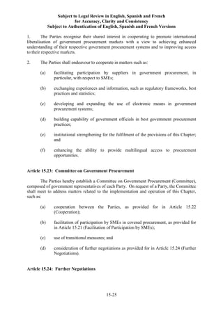 Subject to Legal Review in English, Spanish and French
for Accuracy, Clarity and Consistency
Subject to Authentication of English, Spanish and French Versions
15-25
1. The Parties recognise their shared interest in cooperating to promote international
liberalisation of government procurement markets with a view to achieving enhanced
understanding of their respective government procurement systems and to improving access
to their respective markets.
2. The Parties shall endeavour to cooperate in matters such as:
(a) facilitating participation by suppliers in government procurement, in
particular, with respect to SMEs;
(b) exchanging experiences and information, such as regulatory frameworks, best
practices and statistics;
(c) developing and expanding the use of electronic means in government
procurement systems;
(d) building capability of government officials in best government procurement
practices;
(e) institutional strengthening for the fulfilment of the provisions of this Chapter;
and
(f) enhancing the ability to provide multilingual access to procurement
opportunities.
Article 15.23: Committee on Government Procurement
The Parties hereby establish a Committee on Government Procurement (Committee),
composed of government representatives of each Party. On request of a Party, the Committee
shall meet to address matters related to the implementation and operation of this Chapter,
such as:
(a) cooperation between the Parties, as provided for in Article 15.22
(Cooperation);
(b) facilitation of participation by SMEs in covered procurement, as provided for
in Article 15.21 (Facilitation of Participation by SMEs);
(c) use of transitional measures; and
(d) consideration of further negotiations as provided for in Article 15.24 (Further
Negotiations).
Article 15.24: Further Negotiations
 