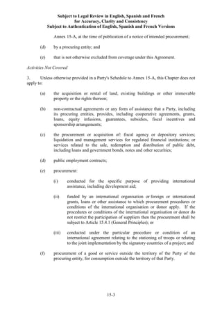 Subject to Legal Review in English, Spanish and French
for Accuracy, Clarity and Consistency
Subject to Authentication of English, Spanish and French Versions
15-3
Annex 15-A, at the time of publication of a notice of intended procurement;
(d) by a procuring entity; and
(e) that is not otherwise excluded from coverage under this Agreement.
Activities Not Covered
3. Unless otherwise provided in a Party's Schedule to Annex 15-A, this Chapter does not
apply to:
(a) the acquisition or rental of land, existing buildings or other immovable
property or the rights thereon;
(b) non-contractual agreements or any form of assistance that a Party, including
its procuring entities, provides, including cooperative agreements, grants,
loans, equity infusions, guarantees, subsidies, fiscal incentives and
sponsorship arrangements;
(c) the procurement or acquisition of: fiscal agency or depository services;
liquidation and management services for regulated financial institutions; or
services related to the sale, redemption and distribution of public debt,
including loans and government bonds, notes and other securities;
(d) public employment contracts;
(e) procurement:
(i) conducted for the specific purpose of providing international
assistance, including development aid;
(ii) funded by an international organisation or foreign or international
grants, loans or other assistance to which procurement procedures or
conditions of the international organisation or donor apply. If the
procedures or conditions of the international organisation or donor do
not restrict the participation of suppliers then the procurement shall be
subject to Article 15.4.1 (General Principles); or
(iii) conducted under the particular procedure or condition of an
international agreement relating to the stationing of troops or relating
to the joint implementation by the signatory countries of a project; and
(f) procurement of a good or service outside the territory of the Party of the
procuring entity, for consumption outside the territory of that Party.
 