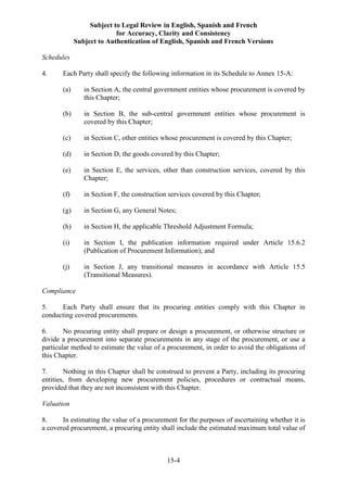 Subject to Legal Review in English, Spanish and French
for Accuracy, Clarity and Consistency
Subject to Authentication of English, Spanish and French Versions
15-4
Schedules
4. Each Party shall specify the following information in its Schedule to Annex 15-A:
(a) in Section A, the central government entities whose procurement is covered by
this Chapter;
(b) in Section B, the sub-central government entities whose procurement is
covered by this Chapter;
(c) in Section C, other entities whose procurement is covered by this Chapter;
(d) in Section D, the goods covered by this Chapter;
(e) in Section E, the services, other than construction services, covered by this
Chapter;
(f) in Section F, the construction services covered by this Chapter;
(g) in Section G, any General Notes;
(h) in Section H, the applicable Threshold Adjustment Formula;
(i) in Section I, the publication information required under Article 15.6.2
(Publication of Procurement Information); and
(j) in Section J, any transitional measures in accordance with Article 15.5
(Transitional Measures).
Compliance
5. Each Party shall ensure that its procuring entities comply with this Chapter in
conducting covered procurements.
6. No procuring entity shall prepare or design a procurement, or otherwise structure or
divide a procurement into separate procurements in any stage of the procurement, or use a
particular method to estimate the value of a procurement, in order to avoid the obligations of
this Chapter.
7. Nothing in this Chapter shall be construed to prevent a Party, including its procuring
entities, from developing new procurement policies, procedures or contractual means,
provided that they are not inconsistent with this Chapter.
Valuation
8. In estimating the value of a procurement for the purposes of ascertaining whether it is
a covered procurement, a procuring entity shall include the estimated maximum total value of
 
