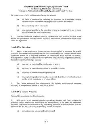 Subject to Legal Review in English, Spanish and French
for Accuracy, Clarity and Consistency
Subject to Authentication of English, Spanish and French Versions
15-5
the procurement over its entire duration, taking into account:
(a) all forms of remuneration, including any premium, fee, commission, interest
or other revenue stream that may be provided for under the contract;
(b) the value of any option clause; and
(c) any contract awarded at the same time or over a given period to one or more
suppliers under the same procurement.
9. If the total estimated maximum value of a procurement over its entire duration is not
known, the procurement shall be deemed a covered procurement, unless otherwise excluded
under this Agreement.
Article 15.3: Exceptions
1. Subject to the requirement that the measure is not applied in a manner that would
constitute a means of arbitrary or unjustifiable discrimination between Parties where the same
conditions prevail, or a disguised restriction on international trade between the Parties,
nothing in this Chapter shall be construed to prevent a Party, including its procuring entities,
from adopting or maintaining a measure:
(a) necessary to protect public morals, order or safety;
(b) necessary to protect human, animal or plant life or health;
(c) necessary to protect intellectual property; or
(d) relating to the good or service of a person with disabilities, of philanthropic or
not-for-profit institutions, or of prison labour.
2. The Parties understand that subparagraph 1(b) includes environmental measures
necessary to protect human, animal or plant life or health.
Article 15.4: General Principles
National Treatment and Non-Discrimination
1. With respect to any measure regarding covered procurement, each Party, including its
procuring entities, shall accord immediately and unconditionally to the goods and services of
any other Party and to the suppliers of any other Party, treatment no less favourable than the
treatment that the Party, including its procuring entities, accords to:
(a) domestic goods, services and suppliers; and
 