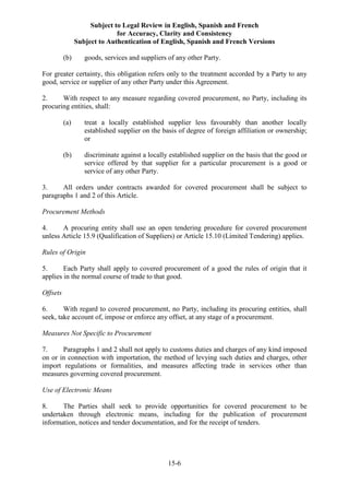 Subject to Legal Review in English, Spanish and French
for Accuracy, Clarity and Consistency
Subject to Authentication of English, Spanish and French Versions
15-6
(b) goods, services and suppliers of any other Party.
For greater certainty, this obligation refers only to the treatment accorded by a Party to any
good, service or supplier of any other Party under this Agreement.
2. With respect to any measure regarding covered procurement, no Party, including its
procuring entities, shall:
(a) treat a locally established supplier less favourably than another locally
established supplier on the basis of degree of foreign affiliation or ownership;
or
(b) discriminate against a locally established supplier on the basis that the good or
service offered by that supplier for a particular procurement is a good or
service of any other Party.
3. All orders under contracts awarded for covered procurement shall be subject to
paragraphs 1 and 2 of this Article.
Procurement Methods
4. A procuring entity shall use an open tendering procedure for covered procurement
unless Article 15.9 (Qualification of Suppliers) or Article 15.10 (Limited Tendering) applies.
Rules of Origin
5. Each Party shall apply to covered procurement of a good the rules of origin that it
applies in the normal course of trade to that good.
Offsets
6. With regard to covered procurement, no Party, including its procuring entities, shall
seek, take account of, impose or enforce any offset, at any stage of a procurement.
Measures Not Specific to Procurement
7. Paragraphs 1 and 2 shall not apply to customs duties and charges of any kind imposed
on or in connection with importation, the method of levying such duties and charges, other
import regulations or formalities, and measures affecting trade in services other than
measures governing covered procurement.
Use of Electronic Means
8. The Parties shall seek to provide opportunities for covered procurement to be
undertaken through electronic means, including for the publication of procurement
information, notices and tender documentation, and for the receipt of tenders.
 