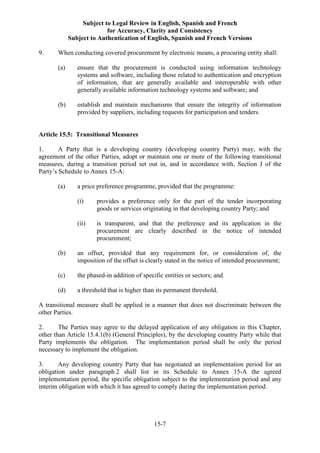 Subject to Legal Review in English, Spanish and French
for Accuracy, Clarity and Consistency
Subject to Authentication of English, Spanish and French Versions
15-7
9. When conducting covered procurement by electronic means, a procuring entity shall:
(a) ensure that the procurement is conducted using information technology
systems and software, including those related to authentication and encryption
of information, that are generally available and interoperable with other
generally available information technology systems and software; and
(b) establish and maintain mechanisms that ensure the integrity of information
provided by suppliers, including requests for participation and tenders.
Article 15.5: Transitional Measures
1. A Party that is a developing country (developing country Party) may, with the
agreement of the other Parties, adopt or maintain one or more of the following transitional
measures, during a transition period set out in, and in accordance with, Section J of the
Party’s Schedule to Annex 15-A:
(a) a price preference programme, provided that the programme:
(i) provides a preference only for the part of the tender incorporating
goods or services originating in that developing country Party; and
(ii) is transparent, and that the preference and its application in the
procurement are clearly described in the notice of intended
procurement;
(b) an offset, provided that any requirement for, or consideration of, the
imposition of the offset is clearly stated in the notice of intended procurement;
(c) the phased-in addition of specific entities or sectors; and
(d) a threshold that is higher than its permanent threshold.
A transitional measure shall be applied in a manner that does not discriminate between the
other Parties.
2. The Parties may agree to the delayed application of any obligation in this Chapter,
other than Article 15.4.1(b) (General Principles), by the developing country Party while that
Party implements the obligation. The implementation period shall be only the period
necessary to implement the obligation.
3. Any developing country Party that has negotiated an implementation period for an
obligation under paragraph 2 shall list in its Schedule to Annex 15-A the agreed
implementation period, the specific obligation subject to the implementation period and any
interim obligation with which it has agreed to comply during the implementation period.
 