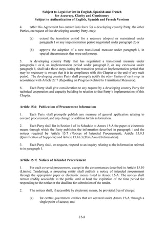 Subject to Legal Review in English, Spanish and French
for Accuracy, Clarity and Consistency
Subject to Authentication of English, Spanish and French Versions
15-8
4. After this Agreement has entered into force for a developing country Party, the other
Parties, on request of that developing country Party, may:
(a) extend the transition period for a measure adopted or maintained under
paragraph 1 or any implementation period negotiated under paragraph 2; or
(b) approve the adoption of a new transitional measure under paragraph 1, in
special circumstances that were unforeseen.
5. A developing country Party that has negotiated a transitional measure under
paragraphs 1 or 4, an implementation period under paragraph 2, or any extension under
paragraph 4, shall take those steps during the transition period or implementation period that
may be necessary to ensure that it is in compliance with this Chapter at the end of any such
period. The developing country Party shall promptly notify the other Parties of each step in
accordance with Article 27.7 (Reporting on Progress Related to Transitional Measures).
6. Each Party shall give consideration to any request by a developing country Party for
technical cooperation and capacity building in relation to that Party’s implementation of this
Chapter.
Article 15.6: Publication of Procurement Information
1. Each Party shall promptly publish any measure of general application relating to
covered procurement, and any change or addition to this information.
2. Each Party shall list in Section I of its Schedule to Annex 15-A the paper or electronic
means through which the Party publishes the information described in paragraph 1 and the
notices required by Article 15.7 (Notices of Intended Procurement), Article 15.9.3
(Qualification of Suppliers) and Article 15.16.3 (Post-Award Information).
3. Each Party shall, on request, respond to an inquiry relating to the information referred
to in paragraph 1.
Article 15.7: Notices of Intended Procurement
1. For each covered procurement, except in the circumstances described in Article 15.10
(Limited Tendering), a procuring entity shall publish a notice of intended procurement
through the appropriate paper or electronic means listed in Annex 15-A. The notices shall
remain readily accessible to the public until at least the expiration of the time period for
responding to the notice or the deadline for submission of the tender.
2. The notices shall, if accessible by electronic means, be provided free of charge:
(a) for central government entities that are covered under Annex 15-A, through a
single point of access; and
 
