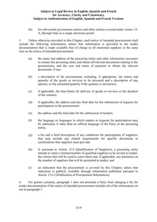 Subject to Legal Review in English, Spanish and French
for Accuracy, Clarity and Consistency
Subject to Authentication of English, Spanish and French Versions
15-9
(b) for sub-central government entities and other entities covered under Annex 15-
A, through links in a single electronic portal.
3. Unless otherwise provided in this Chapter, each notice of intended procurement shall
include the following information, unless that information is provided in the tender
documentation that is made available free of charge to all interested suppliers at the same
time as the notice of intended procurement:
(a) the name and address of the procuring entity and other information necessary
to contact the procuring entity and obtain all relevant documents relating to the
procurement, and the cost and terms of payment to obtain the relevant
documents, if any;
(b) a description of the procurement, including, if appropriate, the nature and
quantity of the goods or services to be procured and a description of any
options, or the estimated quantity if the quantity is not known;
(c) if applicable, the time-frame for delivery of goods or services or the duration
of the contract;
(d) if applicable, the address and any final date for the submission of requests for
participation in the procurement;
(e) the address and the final date for the submission of tenders;
(f) the language or languages in which tenders or requests for participation may
be submitted, if other than an official language of the Party of the procuring
entity;
(g) a list and a brief description of any conditions for participation of suppliers,
that may include any related requirements for specific documents or
certifications that suppliers must provide;
(h) if, pursuant to Article 15.9 (Qualification of Suppliers), a procuring entity
intends to select a limited number of qualified suppliers to be invited to tender,
the criteria that will be used to select them and, if applicable, any limitation on
the number of suppliers that will be permitted to tender; and
(i) an indication that the procurement is covered by this Chapter, unless that
indication is publicly available through information published pursuant to
Article 15.6.2 (Publication of Procurement Information).
4. For greater certainty, paragraph 3 does not preclude a Party from charging a fee for
tender documentation if the notice of intended procurement includes all of the information set
out in paragraph 3.
 