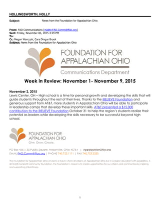 1
HOLLINGSWORTH, HOLLY
Subject: News from the Foundation for Appalachian Ohio
From: FAO Communications [mailto:FAO.Comm@ffao.org]
Sent: Friday, November 06, 2015 4:29 PM
To:
Cc: Megan Wanczyk; Cara Dingus Brook
Subject: News from the Foundation for Appalachian Ohio
Week in Review: November 1- November 9, 2015
November 2, 2015
Lewis Center, OH – High school is a time for personal growth and developing the skills that will
guide students throughout the rest of their lives. Thanks to the iBELIEVE Foundation and
generous support from AT&T, more students in Appalachian Ohio will be able to participate
in leadership camps that develop these important skills. AT&T presented a $15,000
contribution to the iBELIEVE Foundation October 31 to help the region’s students realize their
potential as leaders while developing the skills necessary to be successful beyond high
school.
PO Box 456 | 35 Public Square, Nelsonville, Ohio 45764 | AppalachianOhio.org
EMAIL FAO.Comm@ffao.org | PHONE 740.753.1111 | FAX 740.753.3333
The Foundation for Appalachian Ohio envisions a future where all citizens of Appalachian Ohio live in a region abundant with possibilities. A
501(c)(3) nonprofit community foundation, the Foundation’s mission is to create opportunities for our citizens and communities by inspiring
and supporting philanthropy.
 