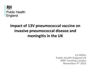 Impact of 13V pneumococcal vaccine on
invasive pneumococcal disease and
meningitis in the UK
Liz Miller
Public Health England UK
MRF meeting London
November 4th 2015
 