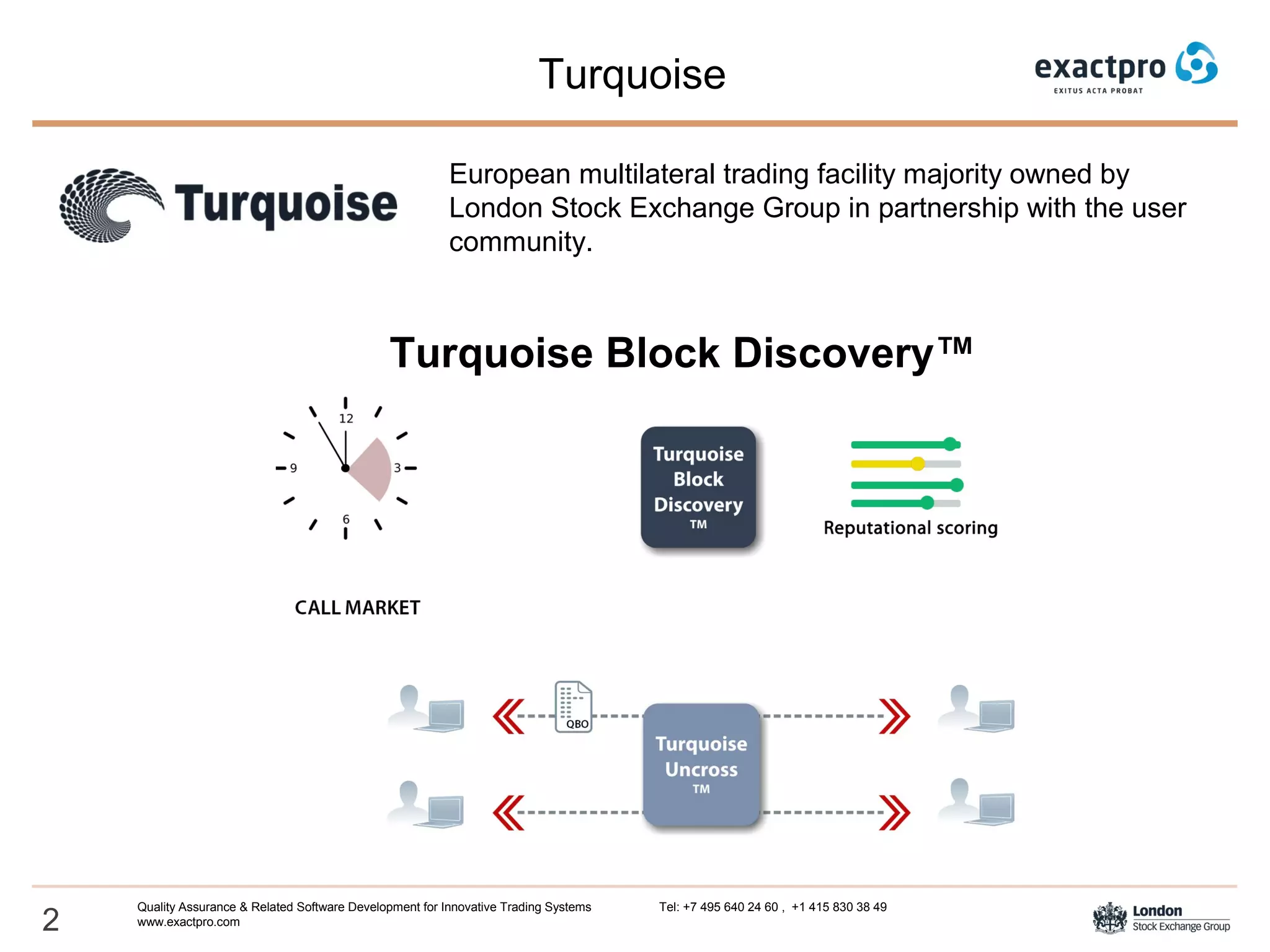 2
Turquoise
Quality Assurance & Related Software Development for Innovative Trading Systems Tel: +7 495 640 24 60 , +1 415 830 38 49
www.exactpro.com
Turquoise Block Discovery™
European multilateral trading facility majority owned by
London Stock Exchange Group in partnership with the user
community.