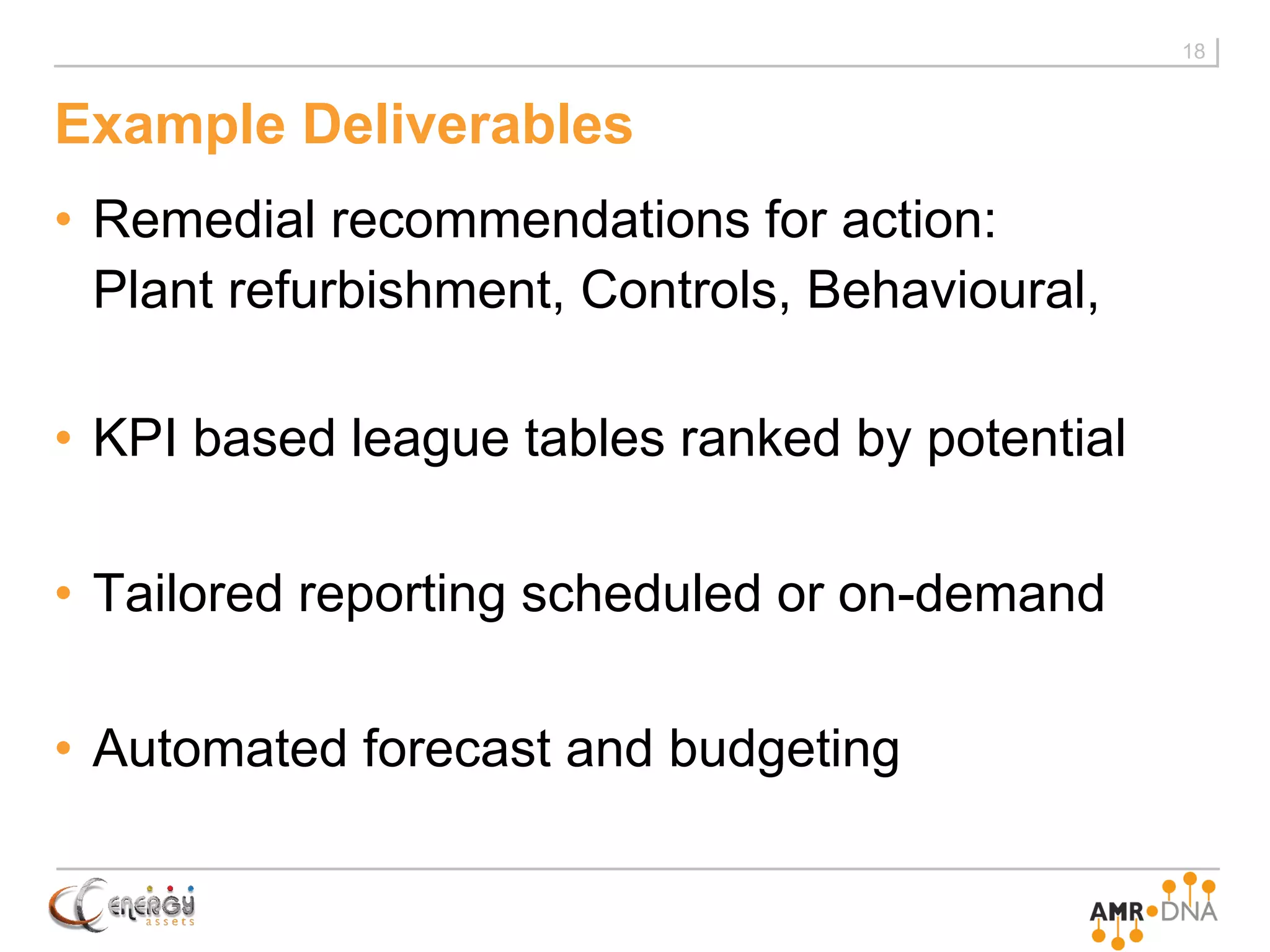 Example Deliverables
• Remedial recommendations for action:
Plant refurbishment, Controls, Behavioural,
• KPI based league tables ranked by potential
• Tailored reporting scheduled or on-demand
• Automated forecast and budgeting
18