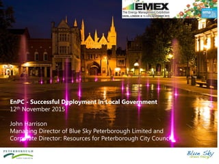 EnPC - Successful Deployment in Local Government
12th November 2015
John Harrison
Managing Director of Blue Sky Peterborough Limited and
Corporate Director: Resources for Peterborough City Council
 
