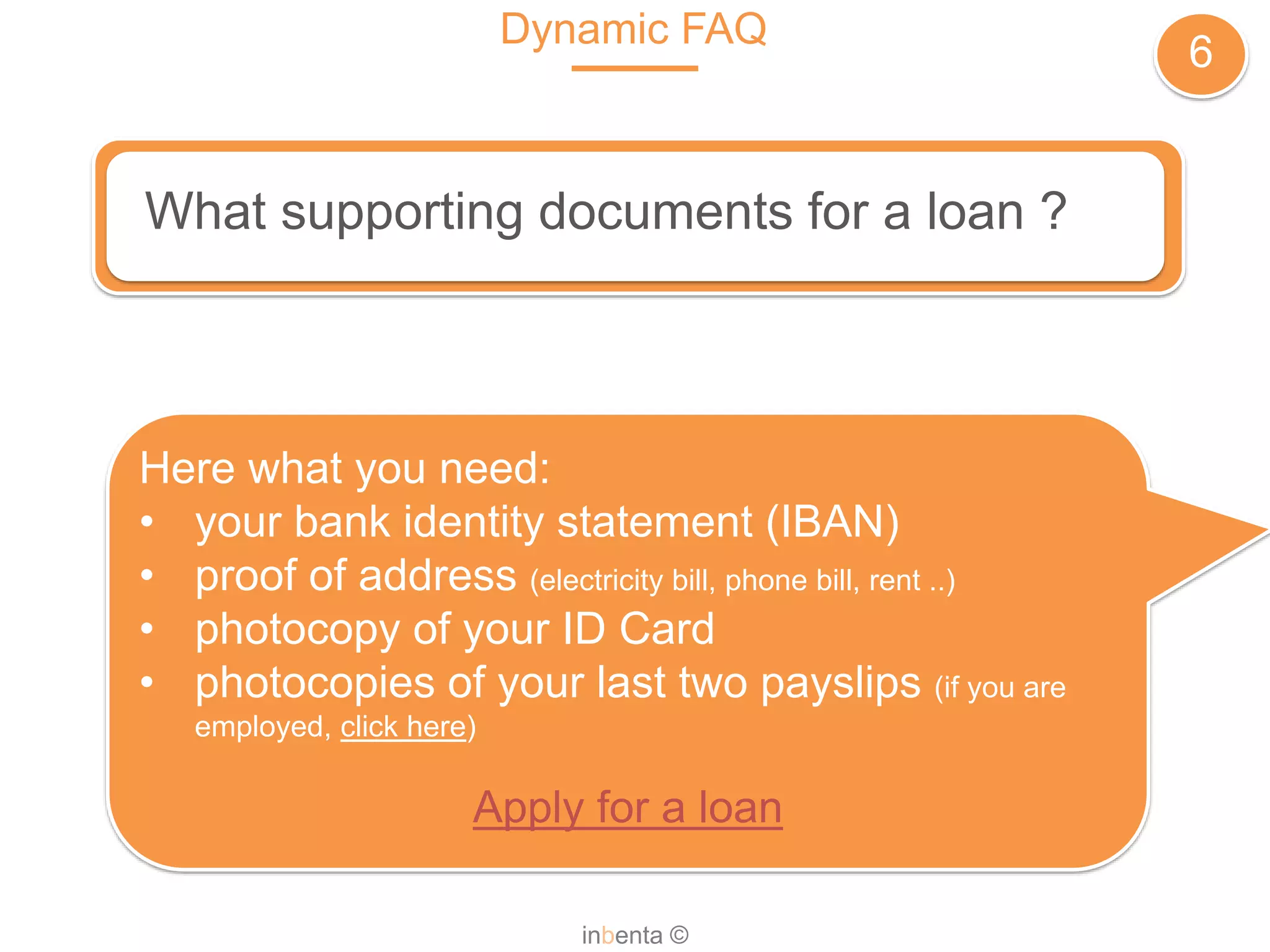 Dynamic FAQ
6
inbenta ©
What supporting documents for a loan ?
Here what you need:
• your bank identity statement (IBAN)
• proof of address (electricity bill, phone bill, rent ..)
• photocopy of your ID Card
• photocopies of your last two payslips (if you are
employed, click here)
Apply for a loan
 