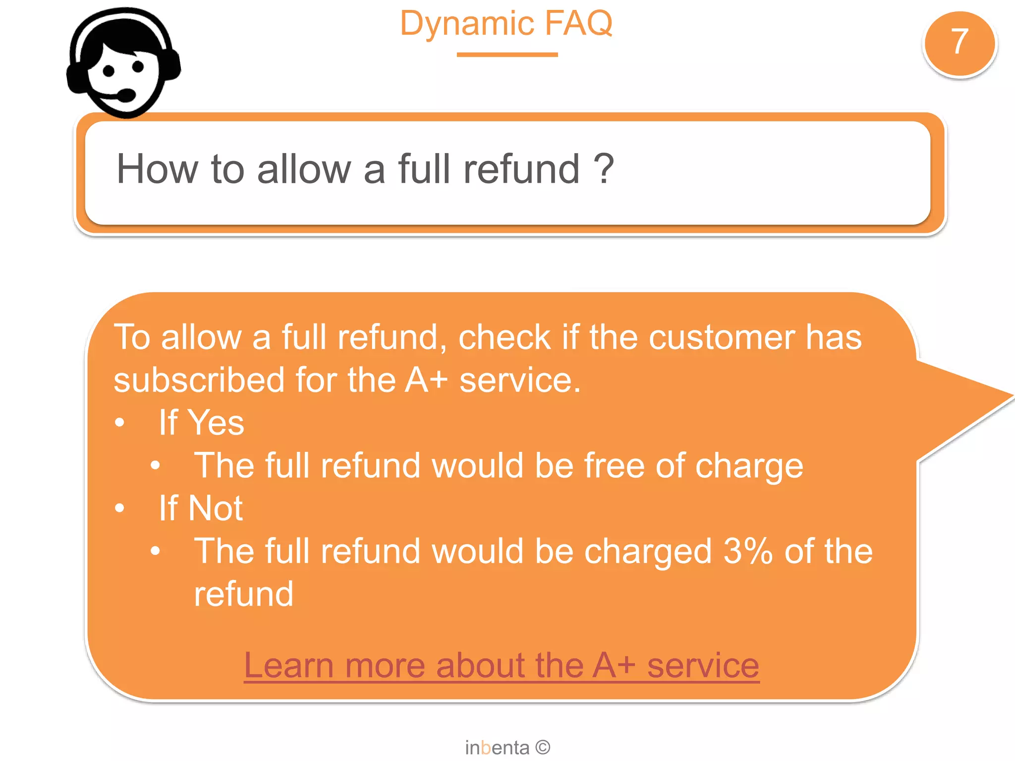 Dynamic FAQ
7
inbenta ©
How to allow a full refund ?
To allow a full refund, check if the customer has
subscribed for the A+ service.
• If Yes
• The full refund would be free of charge
• If Not
• The full refund would be charged 3% of the
refund
Learn more about the A+ service
 