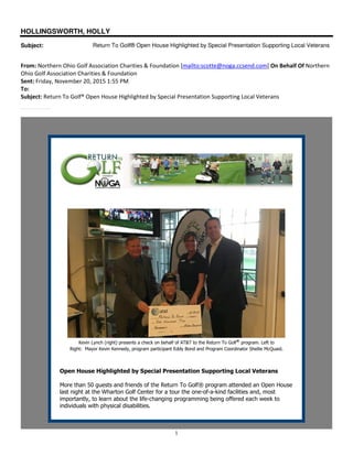 1
HOLLINGSWORTH, HOLLY
Subject: Return To Golf® Open House Highlighted by Special Presentation Supporting Local Veterans
From: Northern Ohio Golf Association Charities & Foundation [mailto:scotte@noga.ccsend.com] On Behalf Of Northern
Ohio Golf Association Charities & Foundation
Sent: Friday, November 20, 2015 1:55 PM
To:
Subject: Return To Golf® Open House Highlighted by Special Presentation Supporting Local Veterans
More than 50 guests and friends of the Return To Golf® program attended an Open House last night at the Wharton Golf Center.
Kevin Lynch (right) presents a check on behalf of AT&T to the Return To Golf® program. Left to
Right: Mayor Kevin Kennedy, program participant Eddy Bond and Program Coordinator Shellie McQuaid.
Open House Highlighted by Special Presentation Supporting Local Veterans
More than 50 guests and friends of the Return To Golf® program attended an Open House
last night at the Wharton Golf Center for a tour the one-of-a-kind facilities and, most
importantly, to learn about the life-changing programming being offered each week to
individuals with physical disabilities.
 