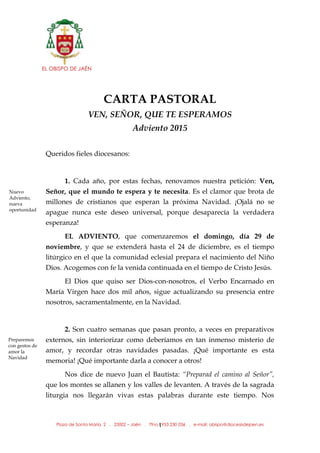 EL OBISPO DE JAÉN
Plaza de Santa María, 2 . 23002 – Jaén . Tfno.: 953 230 036 . e-mail: obispo@diocesisdejaen.es1
CARTA PASTORAL
VEN, SEÑOR, QUE TE ESPERAMOS
Adviento 2015
Queridos fieles diocesanos:
1. Cada año, por estas fechas, renovamos nuestra petición: Ven,
Señor, que el mundo te espera y te necesita. Es el clamor que brota de
millones de cristianos que esperan la próxima Navidad. ¡Ojalá no se
apague nunca este deseo universal, porque desaparecía la verdadera
esperanza!
EL ADVIENTO, que comenzaremos el domingo, día 29 de
noviembre, y que se extenderá hasta el 24 de diciembre, es el tiempo
litúrgico en el que la comunidad eclesial prepara el nacimiento del Niño
Dios. Acogemos con fe la venida continuada en el tiempo de Cristo Jesús.
El Dios que quiso ser Dios-con-nosotros, el Verbo Encarnado en
María Virgen hace dos mil años, sigue actualizando su presencia entre
nosotros, sacramentalmente, en la Navidad.
2. Son cuatro semanas que pasan pronto, a veces en preparativos
externos, sin interiorizar como deberíamos en tan inmenso misterio de
amor, y recordar otras navidades pasadas. ¡Qué importante es esta
memoria! ¡Qué importante darla a conocer a otros!
Nos dice de nuevo Juan el Bautista: “Preparad el camino al Señor”,
que los montes se allanen y los valles de levanten. A través de la sagrada
liturgia nos llegarán vivas estas palabras durante este tiempo. Nos
Nuevo
Adviento,
nueva
oportunidad
Preparemos
con gestos de
amor la
Navidad
 