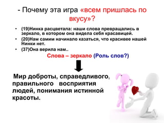 • (19)Нинка расцветала: наши слова превращались в
зеркало, в котором она видела себя красавицей.
• (20)Нам самим начинало казаться, что красивее нашей
Нинки нет.
• (37)Она верила нам..
Слова – зеркало (Роль слов?)
Мир доброты, справедливого,
правильного восприятия
людей, понимания истинной
красоты.
- Почему эта игра «всем пришлась по
вкусу»?
 