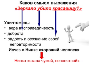 Каков смысл выражения
«Зеркало убило красавицу?»
Уничтожены
• вера в справедливость
• доброта
• радость и осознание своей
неповторимости
Исчез в Нинке «хороший человек»
Нинка «стала чужой, непонятной»
 