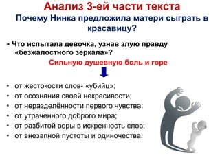 - Что испытала девочка, узнав злую правду
«безжалостного зеркала»?
Сильную душевную боль и горе
• от жестокости слов- «убийц»;
• от осознания своей некрасивости;
• от неразделённости первого чувства;
• от утраченного доброго мира;
• от разбитой веры в искренность слов;
• от внезапной пустоты и одиночества.
Анализ 3-ей части текста
Почему Нинка предложила матери сыграть в
красавицу?
 