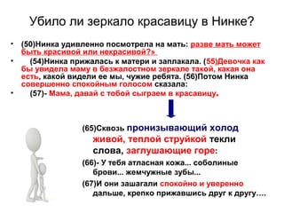Убило ли зеркало красавицу в Нинке?
• (50)Нинка удивленно посмотрела на мать: разве мать может
быть красивой или некрасивой?»
• (54)Нинка прижалась к матери и заплакала. (55)Девочка как
бы увидела маму в безжалостном зеркале такой, какая она
есть, какой видели ее мы, чужие ребята. (56)Потом Нинка
совершенно спокойным голосом сказала:
• (57)- Мама, давай с тобой сыграем в красавицу.
(65)Сквозь пронизывающий холод
живой, теплой струйкой текли
слова, заглушающие горе:
(66)- У тебя атласная кожа... соболиные
брови... жемчужные зубы...
(67)И они зашагали спокойно и уверенно
дальше, крепко прижавшись друг к другу….
 