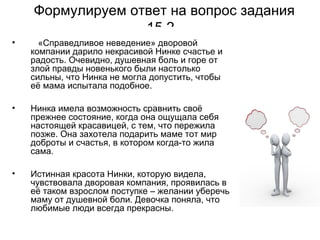 Формулируем ответ на вопрос задания
15.2
• «Справедливое неведение» дворовой
компании дарило некрасивой Нинке счастье и
радость. Очевидно, душевная боль и горе от
злой правды новенького были настолько
сильны, что Нинка не могла допустить, чтобы
её мама испытала подобное.
• Нинка имела возможность сравнить своё
прежнее состояние, когда она ощущала себя
настоящей красавицей, с тем, что пережила
позже. Она захотела подарить маме тот мир
доброты и счастья, в котором когда-то жила
сама.
• Истинная красота Нинки, которую видела,
чувствовала дворовая компания, проявилась в
её таком взрослом поступке – желании уберечь
маму от душевной боли. Девочка поняла, что
любимые люди всегда прекрасны.
 