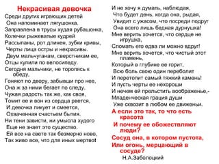 Некрасивая девочка
Среди других играющих детей
Она напоминает лягушонка.
Заправлена в трусы худая рубашонка,
Колечки рыжеватые кудрей
Рассыпаны, рот длинен, зубки кривы,
Черты лица остры и некрасивы.
Двум мальчуганам, сверстникам ее,
Отцы купили по велосипеду.
Сегодня мальчики, не торопясь к
обеду,
Гоняют по двору, забывши про нее,
Она ж за ними бегает по следу.
Чужая радость так же, как своя,
Томит ее и вон из сердца рвется,
И девочка ликует и смеется,
Охваченная счастьем бытия.
Ни тени зависти, ни умысла худого
Еще не знает это существо.
Ей все на свете так безмерно ново,
Так живо все, что для иных мертво!
И не хочу я думать, наблюдая,
Что будет день, когда она, рыдая,
Увидит с ужасом, что посреди подруг
Она всего лишь бедная дурнушка!
Мне верить хочется, что сердце не
игрушка,
Сломать его едва ли можно вдруг!
Мне верить хочется, что чистый этот
пламень,
Который в глубине ее горит,
Всю боль свою один переболит
И перетопит самый тяжкий камень!
И пусть черты ее нехороши
И нечем ей прельстить воображенье,-
Младенческая грация души
Уже сквозит в любом ее движеньи.
А если это так, то что есть
красота
И почему ее обожествляют
люди?
Сосуд она, в котором пустота,
Или огонь, мерцающий в
сосуде?
Н.А.Заболоцкий
 