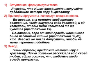 1) Вступление: формулируем тезис.
Я уверен, что Нинка совершенно неслучайно
предложила матери игру в красавицу.
2) Приведём аргументы, используя вводные слова.
Во-первых, она помнила своё прежнее
состояние, когда ощущала себя красивой, и ей
хотелось, чтобы мама испытала те же
чувства (предложение 19).
Во-вторых, горе от злой правды новенького
было настолько сильно (предложения 38,40),
что девочка не могла допустить, чтобы её
мама пережила подобное.
3) Вывод
Таким образом, предложив матери игру в
красавицу, Нинка искренне рассказала ей о своей
любви, вдруг осознав, что любимые люди
всегда прекрасны.
 