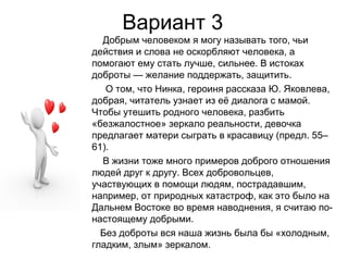 Вариант 3
Добрым человеком я могу называть того, чьи
действия и слова не оскорбляют человека, а
помогают ему стать лучше, сильнее. В истоках
доброты — желание поддержать, защитить.
О том, что Нинка, героиня рассказа Ю. Яковлева,
добрая, читатель узнает из её диалога с мамой.
Чтобы утешить родного человека, разбить
«безжалостное» зеркало реальности, девочка
предлагает матери сыграть в красавицу (предл. 55–
61).
В жизни тоже много примеров доброго отношения
людей друг к другу. Всех добровольцев,
участвующих в помощи людям, пострадавшим,
например, от природных катастроф, как это было на
Дальнем Востоке во время наводнения, я считаю по-
настоящему добрыми.
Без доброты вся наша жизнь была бы «холодным,
гладким, злым» зеркалом.
 