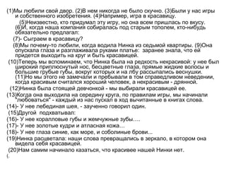 (1)Мы любили свой двор. (2)В нем никогда не было скучно. (3)Были у нас игры
и собственного изобретения. (4)Например, игра в красавицу.
(5)Неизвестно, кто придумал эту игру, но она всем пришлась по вкусу.
(6)И, когда наша компания собиралась под старым тополем, кто-нибудь
обязательно предлагал:
(7)- Сыграем в красавицу?
(8)Мы почему-то любили, когда водила Нинка из седьмой квартиры. (9)Она
опускала глаза и разглаживала руками платье: заранее знала, что ей
придется выходить на круг и быть красавицей.
(10)Теперь мы вспоминаем, что Нинка была на редкость некрасивой: у нее был
широкий приплюснутый нос, бесцветные глаза, прямые жидкие волосы и
большие грубые губы, вокруг которых и на лбу рассыпались веснушки.
(11)Но мы этого не замечали и пребывали в том справедливом неведении,
когда красивым считался хороший человек, а некрасивым - дрянной.
(12)Нинка была стоящей девчонкой - мы выбирали красавицей ее.
(13)Когда она выходила на середину круга, по правилам игры, мы начинали
"любоваться" - каждый из нас пускал в ход вычитанные в книгах слова.
(14)- У нее лебединая шея, - заученно говорил один.
(15)Другой подхватывал:
(16)- У нее коралловые губы и жемчужные зубы….
(17)- У нее золотые кудри и атласная кожа…
(18)- У нее глаза синие, как море, и соболиные брови...
(19)Нинка расцветала: наши слова превращались в зеркало, в котором она
видела себя красавицей.
(20)Нам самим начинало казаться, что красивее нашей Нинки нет.
(.
 