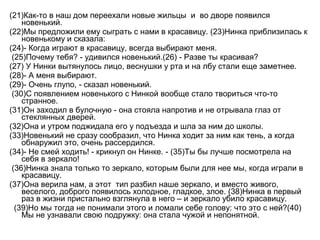 (21)Как-то в наш дом переехали новые жильцы и во дворе появился
новенький.
(22)Мы предложили ему сыграть с нами в красавицу. (23)Нинка приблизилась к
новенькому и сказала:
(24)- Когда играют в красавицу, всегда выбирают меня.
(25)Почему тебя? - удивился новенький.(26) - Разве ты красивая?
(27) У Нинки вытянулось лицо, веснушки у рта и на лбу стали еще заметнее.
(28)- А меня выбирают.
(29)- Очень глупо, - сказал новенький.
(30)С появлением новенького с Нинкой вообще стало твориться что-то
странное.
(31)Он заходил в булочную - она стояла напротив и не отрывала глаз от
стеклянных дверей.
(32)Она и утром поджидала его у подъезда и шла за ним до школы.
(33)Новенький не сразу сообразил, что Нинка ходит за ним как тень, а когда
обнаружил это, очень рассердился.
(34)- Не смей ходить! - крикнул он Нинке. - (35)Ты бы лучше посмотрела на
себя в зеркало!
(36)Нинка знала только то зеркало, которым были для нее мы, когда играли в
красавицу.
(37)Она верила нам, а этот тип разбил наше зеркало, и вместо живого,
веселого, доброго появилось холодное, гладкое, злое. (38)Нинка в первый
раз в жизни пристально взглянула в него – и зеркало убило красавицу.
(39)Но мы тогда не понимали этого и ломали себе голову: что это с ней?(40)
Мы не узнавали свою подружку: она стала чужой и непонятной.
 