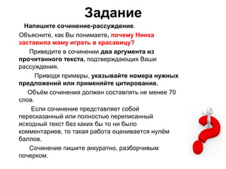 Задание
Напишите сочинение-рассуждение.
Объясните, как Вы понимаете, почему Нинка
заставила маму играть в красавицу?
Приведите в сочинении два аргумента из
прочитанного текста, подтверждающих Ваши
рассуждения.
Приводя примеры, указывайте номера нужных
предложений или применяйте цитирование.
Объём сочинения должен составлять не менее 70
слов.
Если сочинение представляет собой
пересказанный или полностью переписанный
исходный текст без каких бы то ни было
комментариев, то такая работа оценивается нулём
баллов.
Сочинение пишите аккуратно, разборчивым
почерком.
 