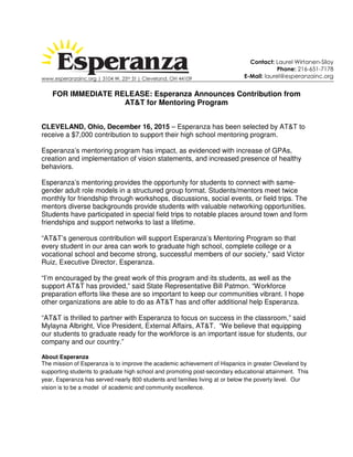 www.esperanzainc.org | 3104 W. 25th St | Cleveland, OH 44109
FOR IMMEDIATE RELEASE: Esperanza Announces Contribution from
AT&T for Mentoring Program
CLEVELAND, Ohio, December 16, 2015 – Esperanza has been selected by AT&T to
receive a $7,000 contribution to support their high school mentoring program.
Esperanza’s mentoring program has impact, as evidenced with increase of GPAs,
creation and implementation of vision statements, and increased presence of healthy
behaviors.
Esperanza’s mentoring provides the opportunity for students to connect with same-
gender adult role models in a structured group format. Students/mentors meet twice
monthly for friendship through workshops, discussions, social events, or field trips. The
mentors diverse backgrounds provide students with valuable networking opportunities.
Students have participated in special field trips to notable places around town and form
friendships and support networks to last a lifetime.
“AT&T’s generous contribution will support Esperanza’s Mentoring Program so that
every student in our area can work to graduate high school, complete college or a
vocational school and become strong, successful members of our society,” said Victor
Ruiz, Executive Director, Esperanza.
“I’m encouraged by the great work of this program and its students, as well as the
support AT&T has provided,” said State Representative Bill Patmon. “Workforce
preparation efforts like these are so important to keep our communities vibrant. I hope
other organizations are able to do as AT&T has and offer additional help Esperanza.
“AT&T is thrilled to partner with Esperanza to focus on success in the classroom,” said
Mylayna Albright, Vice President, External Affairs, AT&T. “We believe that equipping
our students to graduate ready for the workforce is an important issue for students, our
company and our country.”
About Esperanza
The mission of Esperanza is to improve the academic achievement of Hispanics in greater Cleveland by
supporting students to graduate high school and promoting post-secondary educational attainment. This
year, Esperanza has served nearly 800 students and families living at or below the poverty level. Our
vision is to be a model of academic and community excellence.
Contact: Laurel Wirtanen-Siloy
Phone: 216-651-7178
E-Mail: laurel@esperanzainc.org
 