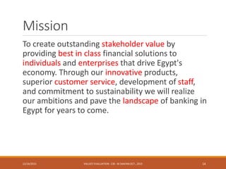 Mission
To create outstanding stakeholder value by
providing best in class financial solutions to
individuals and enterprises that drive Egypt's
economy. Through our innovative products,
superior customer service, development of staff,
and commitment to sustainability we will realize
our ambitions and pave the landscape of banking in
Egypt for years to come.
12/16/2015 VALUES' EVALUATION- CIB - W.SAAFAN OCT., 2015 14
 