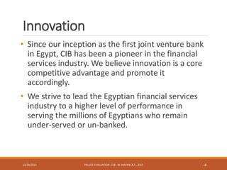 Innovation
• Since our inception as the first joint venture bank
in Egypt, CIB has been a pioneer in the financial
services industry. We believe innovation is a core
competitive advantage and promote it
accordingly.
• We strive to lead the Egyptian financial services
industry to a higher level of performance in
serving the millions of Egyptians who remain
under-served or un-banked.
12/16/2015 VALUES' EVALUATION- CIB - W.SAAFAN OCT., 2015 18
 