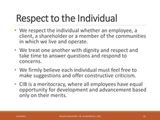 Respect to the Individual
• We respect the individual whether an employee, a
client, a shareholder or a member of the communities
in which we live and operate.
• We treat one another with dignity and respect and
take time to answer questions and respond to
concerns.
• We firmly believe each individual must feel free to
make suggestions and offer constructive criticism.
• CIB is a meritocracy, where all employees have equal
opportunity for development and advancement based
only on their merits.
12/16/2015 VALUES' EVALUATION- CIB - W.SAAFAN OCT., 2015 21
 