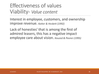Effectiveness of values
Viability- Value content
Interest in employee, customers, and ownership
improve revenue. Kotter & Heskett (1992)
Lack of honesties' that is among the first of
admired leasers, this has a negative impact
employee care about vision. Kouzed & Posner (1995)
12/16/2015 VALUES' EVALUATION- CIB - W.SAAFAN OCT., 2015 28
 