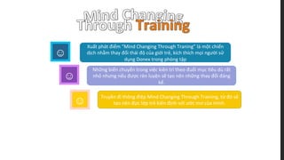 ☺
☺
Xuất	
  phát	
  điểm	
  “Mind	
  Changing	
  Through	
  Traning”	
  là	
  một	
  chiến	
  
dịch	
  nhằm	
  thay	
  đổi	
  thái	
  độ	
  của	
  giới	
  trẻ,	
  kích	
  thích	
  mọi	
  người	
  sử	
  
dụng	
  Donex	
  trong	
  phòng	
  tập	
  
☺
Những	
  biến	
  chuyển	
  trong	
  việc	
  kiên	
  trì	
  theo	
  đuổi	
  mục	
  ;êu	
  dù	
  rất	
  
nhỏ	
  nhưng	
  nếu	
  được	
  rèn	
  luyện	
  sẽ	
  tạo	
  nên	
  những	
  thay	
  đổi	
  đáng	
  
kể.	
  
☺
Truyền	
  đi	
  thông	
  điệp	
  Mind	
  Changing	
  Through	
  Training,	
  từ	
  đó	
  sẽ	
  
tạo	
  nên	
  đực	
  lớp	
  trẻ	
  kiên	
  định	
  với	
  ước	
  mơ	
  của	
  mình.	
  
 