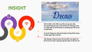 03
02
01
Giới	
  trẻ	
  đặt	
  ra	
  rất	
  nhiều	
  mục	
  3êu	
  trong	
  cuộc	
  sống	
  
nhưng	
  dễ	
  dàng	
  bỏ	
  cuộc	
  và	
  thoả	
  hiệp	
  với	
  những	
  gì	
  mình	
  
có	
  vì	
  gặp	
  phải	
  vô	
  số	
  khó	
  khăn	
  và	
  tự	
  phóng	
  đại	
  nỗi	
  sợ	
  hãi	
  
của	
  bản	
  thân.	
  
Có	
  vô	
  số	
  những	
  mục	
  3êu	
  bỏ	
  dở	
  giữa	
  chứng	
  khiến	
  chúng	
  
ta	
  phải	
  ngoài	
  đầu	
  nuối	
  3ếc.	
  	
  
Việc	
  tập	
  gym	
  cũng	
  tương	
  tự	
  khi	
  đa	
  phần	
  mọi	
  người	
  từ	
  
bỏ	
  chỉ	
  sau	
  01	
  tuần	
  vì	
  tập	
  gym	
  gây	
  đau	
  đớn	
  và	
  dễ	
  nản	
  chí.	
  
	
  01	
  
02	
  
03	
  
 