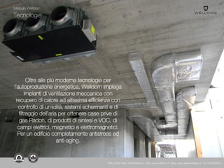 Tecnologie
Oltre alle più moderne tecnologie per
l’autoproduzione energetica, Welldom impiega
impianti di ventilazione meccanica con
recupero di calore ad altissima efficienza con
controllo di umidità, sistemi schermanti e di
filtraggio dell’aria per ottenere case prive di
gas Radon, di prodotti di sintesi e VOC, di
campi elettrici, magnetici e elettromagnetici.
Per un edificio completamente antistress ed
anti-aging.
Metodo Welldom
WELLDOM | Mail: info@welldom.it | Sito: www.welldom.it | Blog: www.atelierwelldom.it | Tel: 0423605551
 