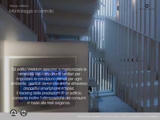 Monitoraggio e controllo
Gli edifici Welldom riescono a memorizzare le
necessità dei componenti familiari per
impostare le condizioni ottimali per ogni
ambiente, gestibili da remoto anche attraverso
dispositivi smartphone e tablet.
Il tracking delle prestazioni di un edificio
consente inoltre l’ottimizzazione dei consumi
in base alle reali esigenze.
Metodo Welldom
WELLDOM | Mail: info@welldom.it | Sito: www.welldom.it | Blog: www.atelierwelldom.it | Tel: 0423605551
 