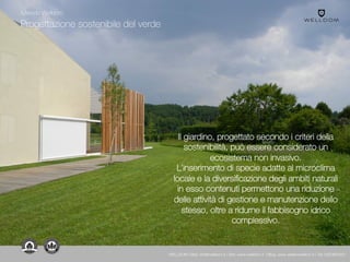 Progettazione sostenibile del verde
Il giardino, progettato secondo i criteri della
sostenibilità, può essere considerato un
ecosistema non invasivo.
L’inserimento di specie adatte al microclima
locale e la diversificazione degli ambiti naturali
in esso contenuti permettono una riduzione
delle attività di gestione e manutenzione dello
stesso, oltre a ridurne il fabbisogno idrico
complessivo.
Metodo Welldom
WELLDOM | Mail: info@welldom.it | Sito: www.welldom.it | Blog: www.atelierwelldom.it | Tel: 0423605551
 