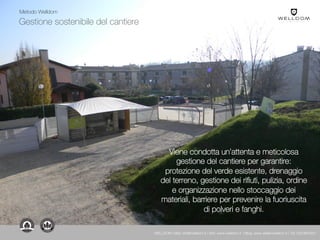 Gestione sostenibile del cantiere
Viene condotta un’attenta e meticolosa
gestione del cantiere per garantire:
protezione del verde esistente, drenaggio
del terreno, gestione dei rifiuti, pulizia, ordine
e organizzazione nello stoccaggio dei
materiali, barriere per prevenire la fuoriuscita
di polveri e fanghi.
Metodo Welldom
WELLDOM | Mail: info@welldom.it | Sito: www.welldom.it | Blog: www.atelierwelldom.it | Tel: 0423605551
 