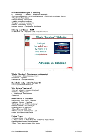 Pseudo-disadvantages of Bonding
• It’s “Chemistry” ! It’s a mess !? = Operator dependent
• Environmental aspects: – Water based adhesives – Recycling of adhesive and cleaners
• Cleanliness of substrates
• Design flexibility: is manageable
• Speed: adhesive type dependent
• Dangers: exothermic reactions, H&S
• Difficult Disassembly: recycling
• Limited Strength & Temperature Resistance

Sticking as a Gecko – IFAM
• Subtle hairs with a molecular bond: van der Waals forces


                                          What’s “Bonding” ? Definition

                                          Joining of
                                       two substrates
                                        by means of a
                                        third medium
                                       = the adhesive



                                                Adhesion vs Cohesion

                         LCS 100218                          Copyright LCS   ®          18




What’s “Bonding” ? Mechanisms (cfr Wikipedia)
• Vanderwaals: – Glassplates experiment
• Chemical: – Si primer
• Mechanical: – Surface roughness

But what’s really on the ‘Surface’ ?!
Surface condition of substrates !!!

Why Surface Treatment ?
• Strength: adhesion - cohesion ( rupture )
• Wetting ( > 40 Dyne/cm)
• ‘Contact Angle’ measurement
• Watertest

Pretreatment of substrates
• Degreasing: cloth, vapour, ultrasonic
• Grinding: roughen = > surface
• Blasting: grit-, ice- . NON-recirculating !
• Primers: silanes – thickness = µm
• Chemical etch: bv Aluminium
• Flame & Corona: foil & sheet
• Plasma: vacuum & atmospheric – CA!
• Laser: surface structure change

Failure Types
• Cohesive failure: in the adhesive
• Adhesive failure: on the surface of at least one of the substrates
• Material Failure: one of both substrates
• Mixed Failure: a combination of the above




LCS Adhesive Bonding bvba                            Copyright ©                             2012-06-07
 